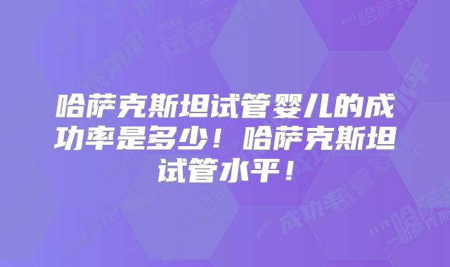 哈萨克斯坦试管婴儿的成功率是多少！哈萨克斯坦试管水平！