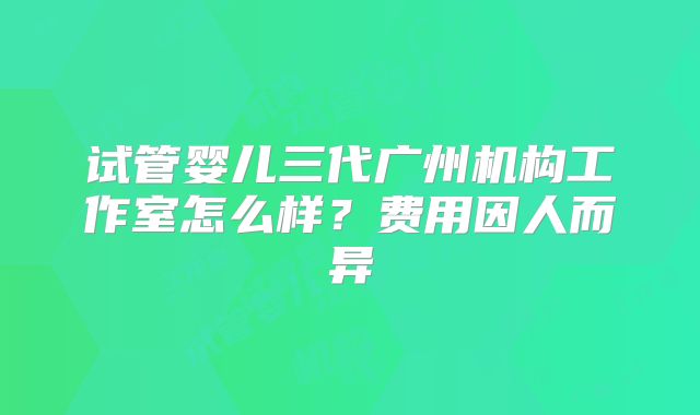 试管婴儿三代广州机构工作室怎么样？费用因人而异