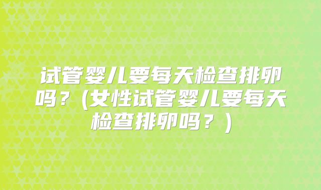 试管婴儿要每天检查排卵吗？(女性试管婴儿要每天检查排卵吗？)