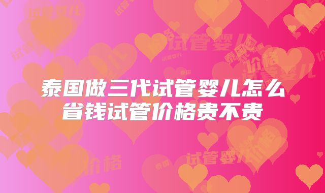 泰国做三代试管婴儿怎么省钱试管价格贵不贵