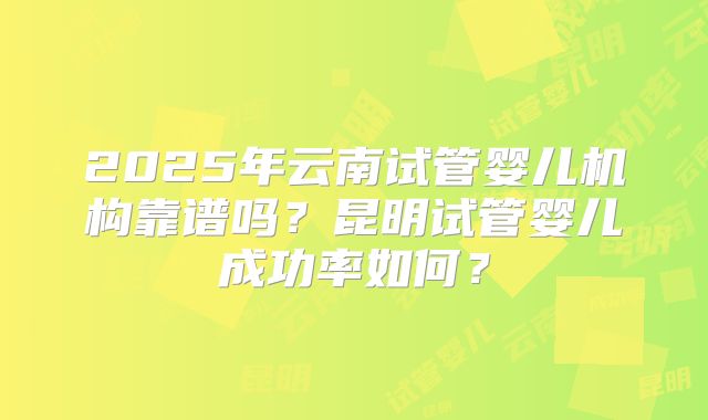 2025年云南试管婴儿机构靠谱吗？昆明试管婴儿成功率如何？