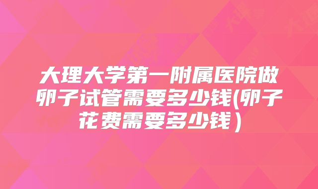 大理大学第一附属医院做卵子试管需要多少钱(卵子花费需要多少钱)