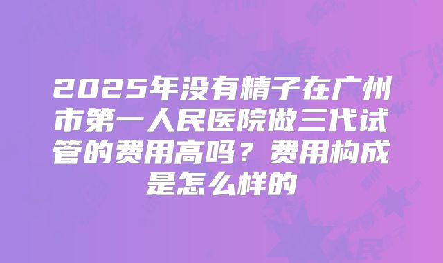 2025年没有精子在广州市第一人民医院做三代试管的费用高吗？费用构成是怎么样的