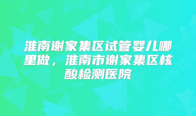 淮南谢家集区试管婴儿哪里做,淮南市谢家集区核酸检测医院