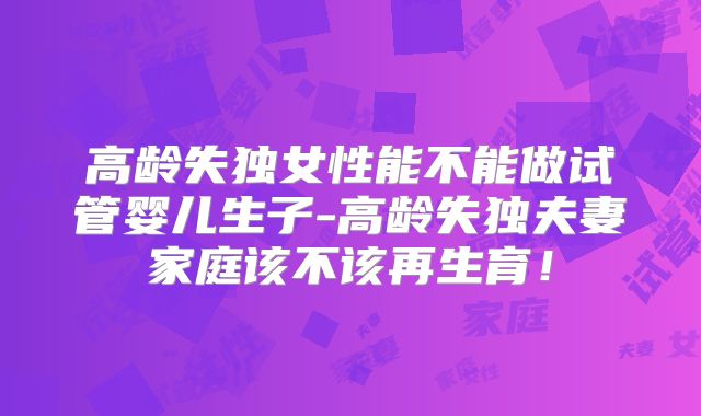 高龄失独女性能不能做试管婴儿生子-高龄失独夫妻家庭该不该再生育！