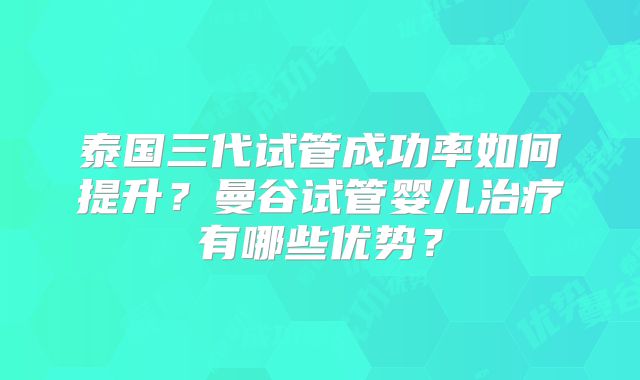 泰国三代试管成功率如何提升？曼谷试管婴儿治疗有哪些优势？