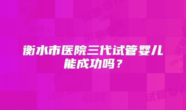 衡水市医院三代试管婴儿能成功吗？