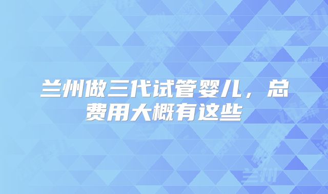 兰州做三代试管婴儿，总费用大概有这些
