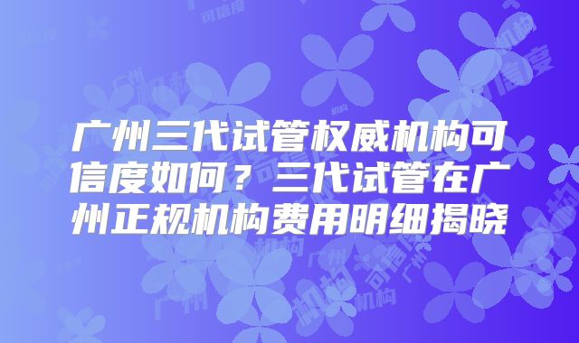 广州三代试管权威机构可信度如何?三代试管在广州正规机构费用明细揭晓
