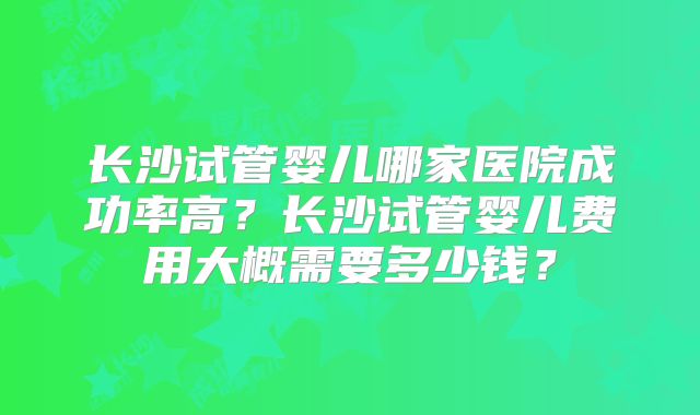 长沙试管婴儿哪家医院成功率高？长沙试管婴儿费用大概需要多少钱？