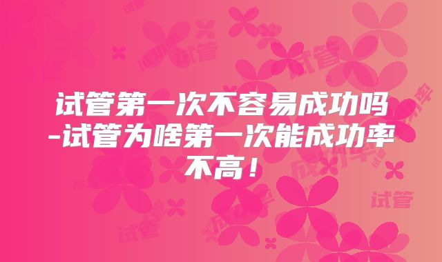 试管第一次不容易成功吗-试管为啥第一次能成功率不高!