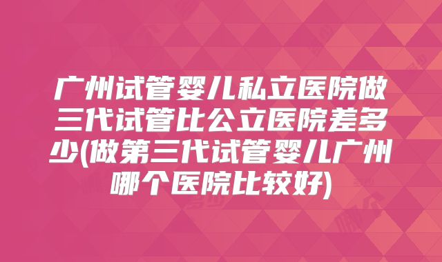 广州试管婴儿私立医院做三代试管比公立医院差多少(做第三代试管婴儿广州哪个医院比较好)