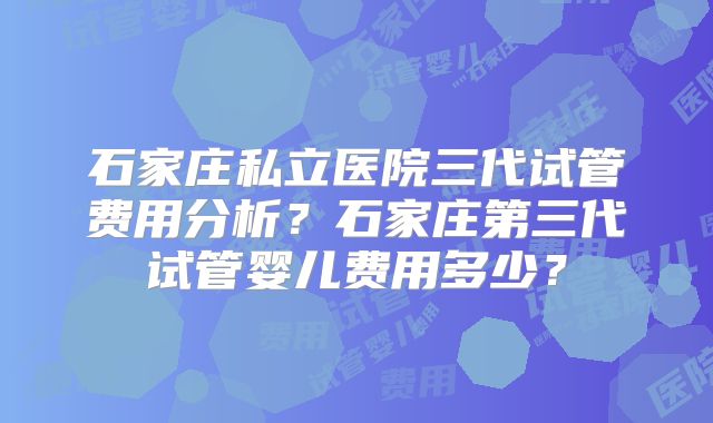 石家庄私立医院三代试管费用分析？石家庄第三代试管婴儿费用多少？