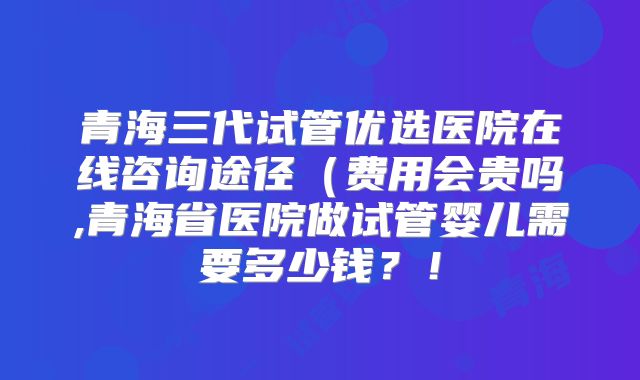 青海三代试管优选医院在线咨询途径(费用会贵吗,青海省医院做试管婴儿需要多少钱?!