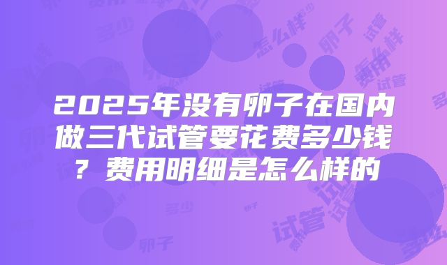 2025年没有卵子在国内做三代试管要花费多少钱？费用明细是怎么样的