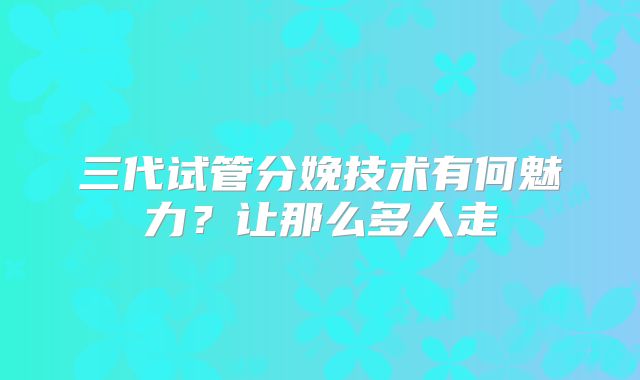 三代试管分娩技术有何魅力?让那么多人走