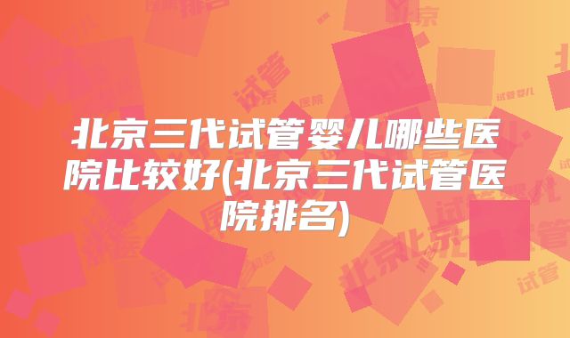 北京三代试管婴儿哪些医院比较好(北京三代试管医院排名)