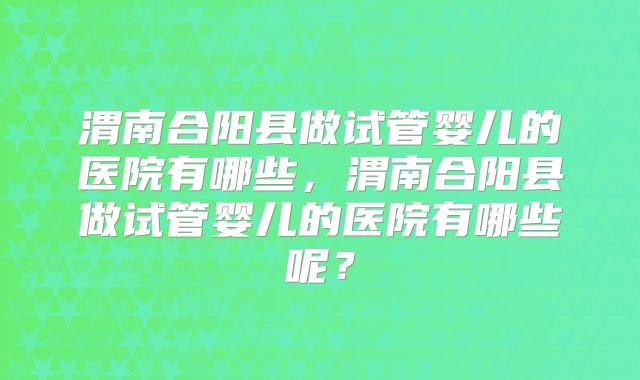 渭南合阳县做试管婴儿的医院有哪些,渭南合阳县做试管婴儿的医院有哪些呢?