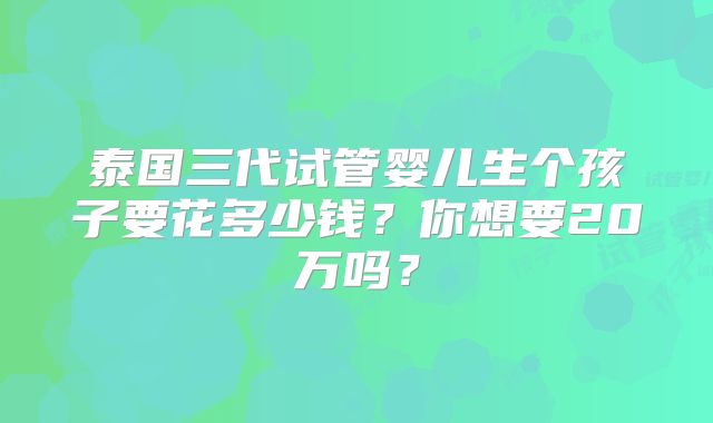 泰国三代试管婴儿生个孩子要花多少钱?你想要20万吗?