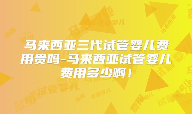 马来西亚三代试管婴儿费用贵吗-马来西亚试管婴儿费用多少啊！