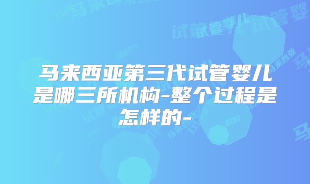 马来西亚第三代试管婴儿是哪三所机构-整个过程是怎样的-