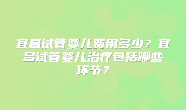宜昌试管婴儿费用多少？宜昌试管婴儿治疗包括哪些环节？