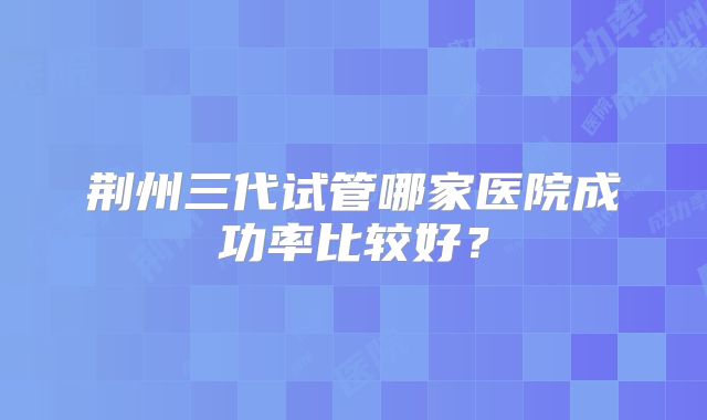 荆州三代试管哪家医院成功率比较好？