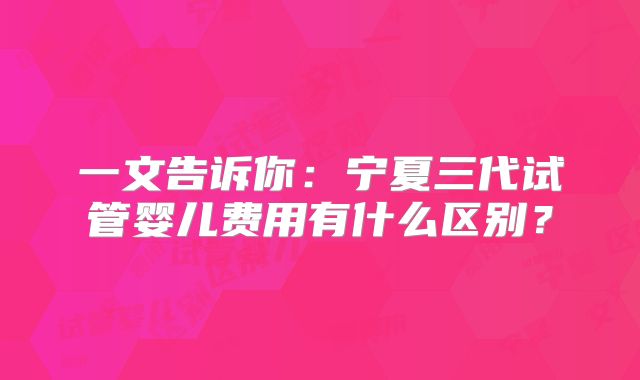 一文告诉你:宁夏三代试管婴儿费用有什么区别?