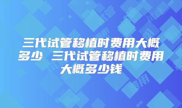 三代试管移植时费用大概多少 三代试管移植时费用大概多少钱