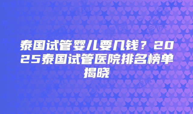 泰国试管婴儿要几钱？2025泰国试管医院排名榜单揭晓