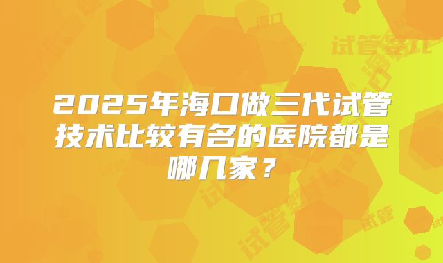 2025年海口做三代试管技术比较有名的医院都是哪几家？