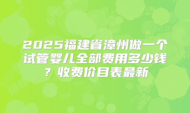 2025福建省漳州做一个试管婴儿全部费用多少钱？收费价目表最新