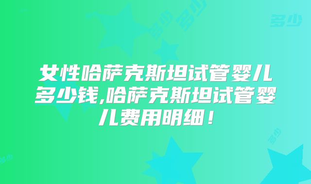 女性哈萨克斯坦试管婴儿多少钱,哈萨克斯坦试管婴儿费用明细！