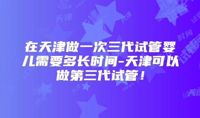 在天津做一次三代试管婴儿需要多长时间-天津可以做第三代试管!