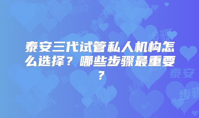 泰安三代试管私人机构怎么选择?哪些步骤最重要?