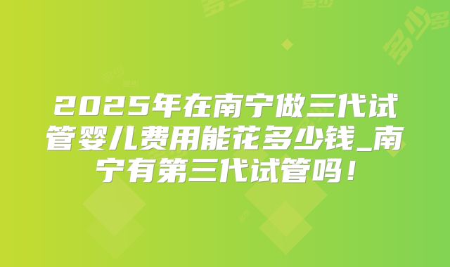 2025年在南宁做三代试管婴儿费用能花多少钱_南宁有第三代试管吗！