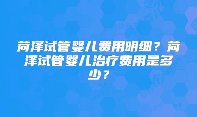 菏泽试管婴儿费用明细？菏泽试管婴儿治疗费用是多少？