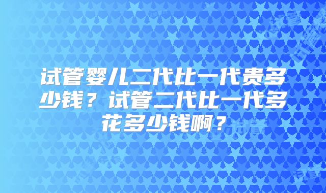 试管婴儿二代比一代贵多少钱？试管二代比一代多花多少钱啊？