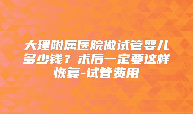 大理附属医院做试管婴儿多少钱？术后一定要这样恢复-试管费用
