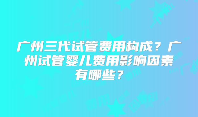 广州三代试管费用构成？广州试管婴儿费用影响因素有哪些？