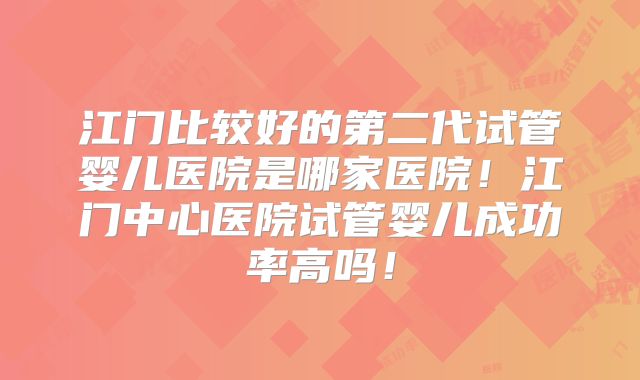 江门比较好的第二代试管婴儿医院是哪家医院！江门中心医院试管婴儿成功率高吗！