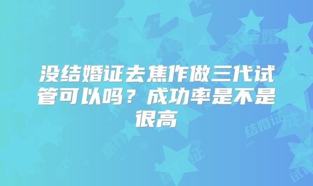没结婚证去焦作做三代试管可以吗？成功率是不是很高