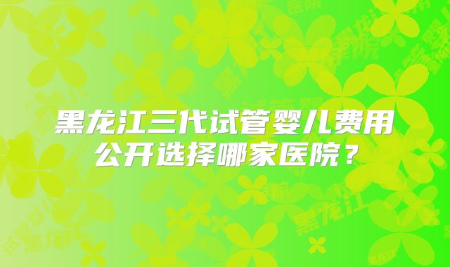 黑龙江三代试管婴儿费用公开选择哪家医院？