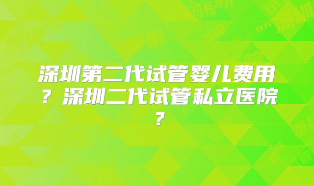 深圳第二代试管婴儿费用？深圳二代试管私立医院？