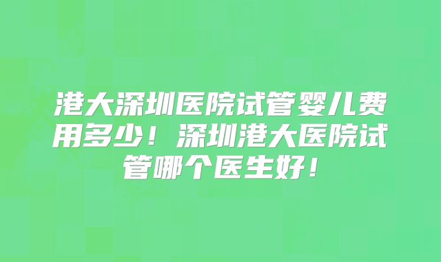 港大深圳医院试管婴儿费用多少！深圳港大医院试管哪个医生好！