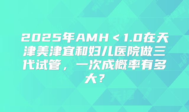 2025年AMH＜1.0在天津美津宜和妇儿医院做三代试管，一次成概率有多大？