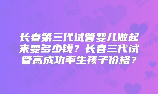 长春第三代试管婴儿做起来要多少钱？长春三代试管高成功率生孩子价格？