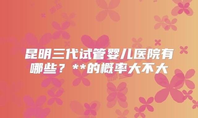 昆明三代试管婴儿医院有哪些？**的概率大不大