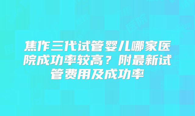 焦作三代试管婴儿哪家医院成功率较高？附最新试管费用及成功率
