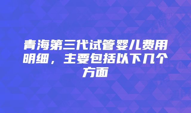 青海第三代试管婴儿费用明细，主要包括以下几个方面